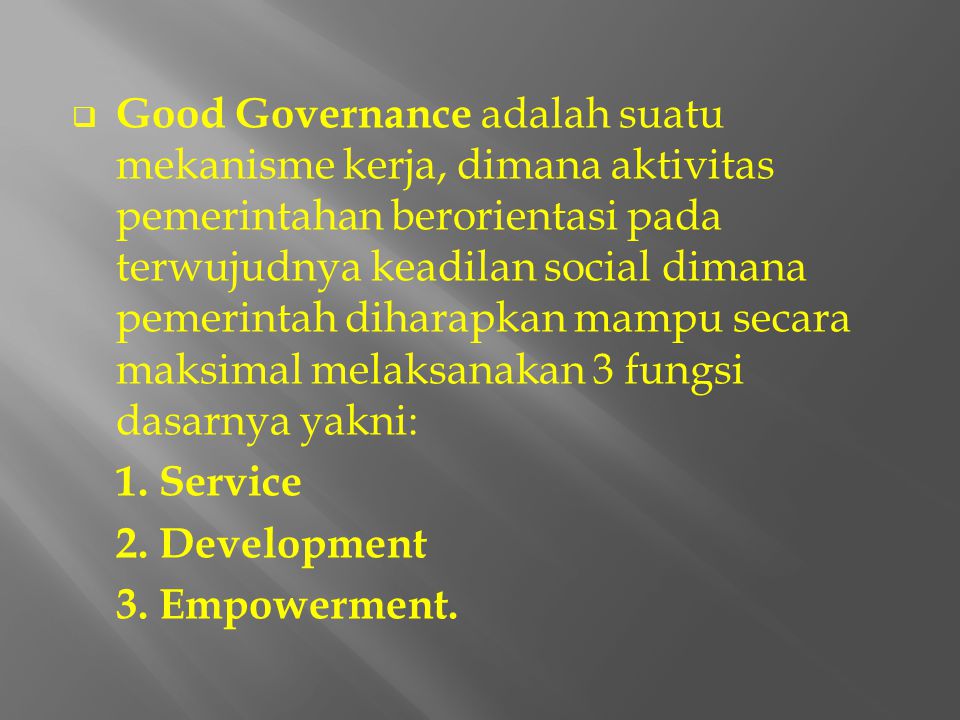 Good Governance adalah suatu mekanisme kerja, dimana aktivitas pemerintahan berorientasi pada terwujudnya keadilan social dimana pemerintah diharapkan mampu secara maksimal melaksanakan 3 fungsi dasarnya yakni: