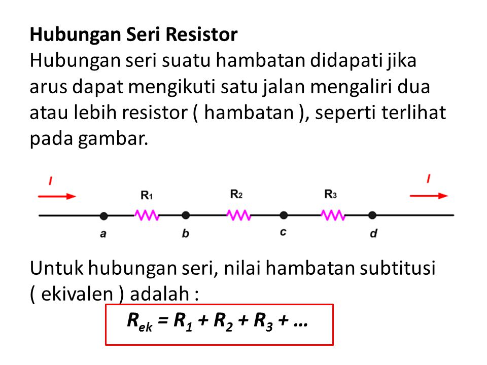 Hubungan Seri Resistor Hubungan seri suatu hambatan didapati jika arus dapat mengikuti satu jalan mengaliri dua atau lebih resistor ( hambatan ), seperti terlihat pada gambar.