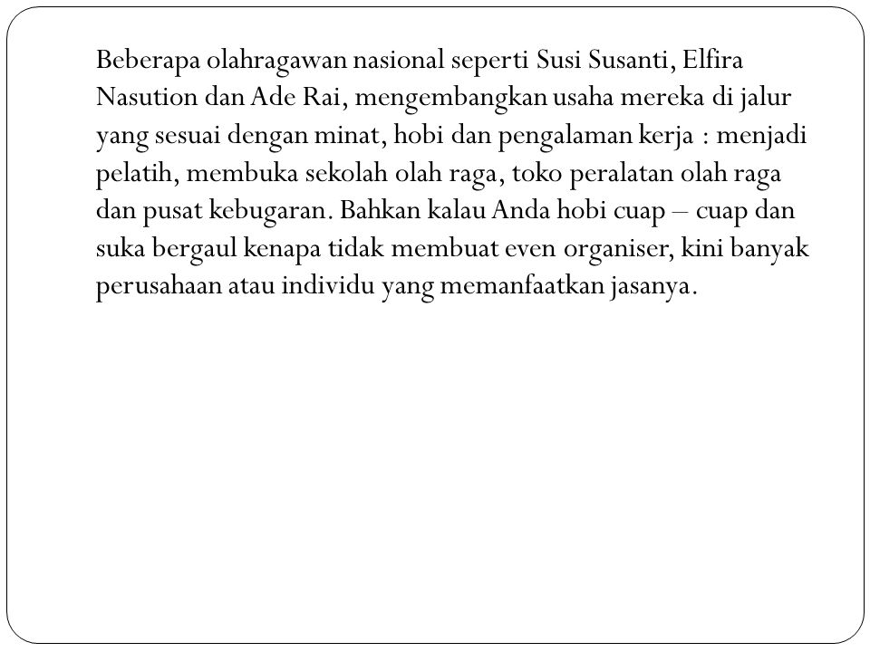 Beberapa olahragawan nasional seperti Susi Susanti, Elfira Nasution dan Ade Rai, mengembangkan usaha mereka di jalur yang sesuai dengan minat, hobi dan pengalaman kerja : menjadi pelatih, membuka sekolah olah raga, toko peralatan olah raga dan pusat kebugaran.