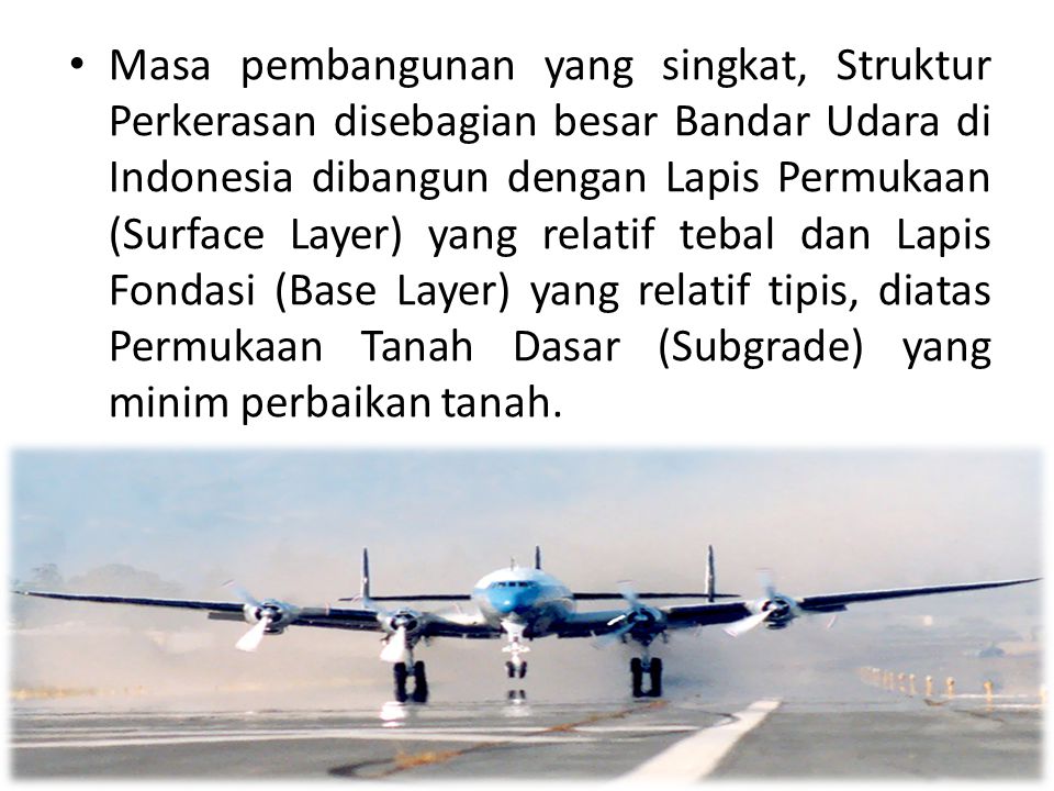 Masa pembangunan yang singkat, Struktur Perkerasan disebagian besar Bandar Udara di Indonesia dibangun dengan Lapis Permukaan (Surface Layer) yang relatif tebal dan Lapis Fondasi (Base Layer) yang relatif tipis, diatas Permukaan Tanah Dasar (Subgrade) yang minim perbaikan tanah.