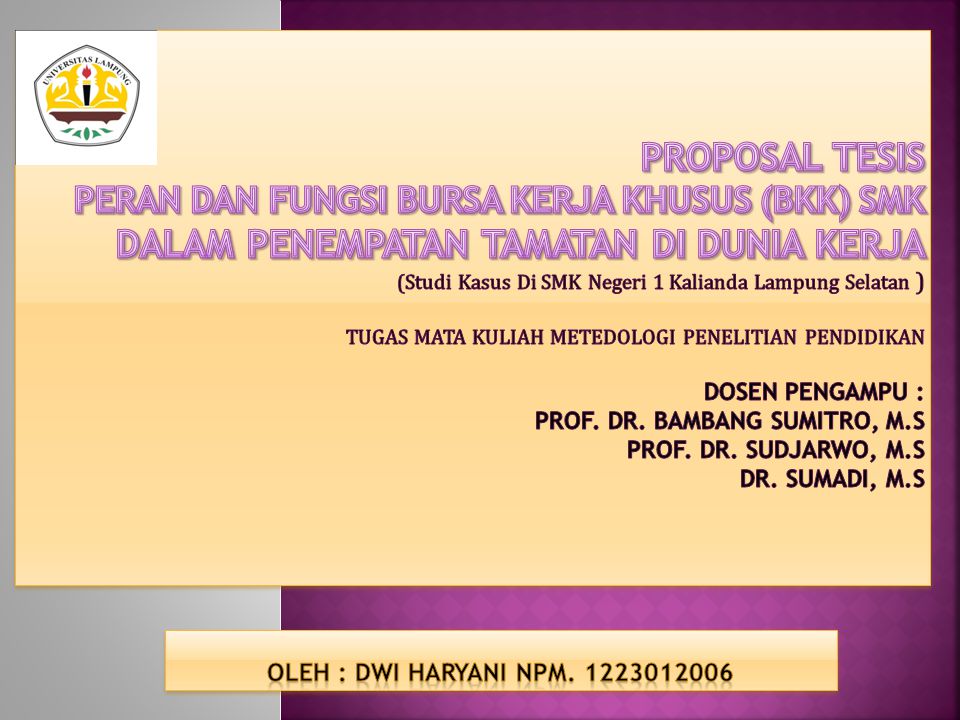 PROPOSAL TESIS PERAN DAN FUNGSI BURSA KERJA KHUSUS (BKK) SMK DALAM PENEMPATAN TAMATAN DI DUNIA KERJA (Studi Kasus Di SMK Negeri 1 Kalianda Lampung Selatan ) TUGAS MATA KULIAH METEDOLOGI PENELITIAN PENDIDIKAN DOSEN PENGAMPU : Prof. Dr. Bambang Sumitro, M.S Prof. Dr. Sudjarwo, M.S Dr. Sumadi, M.S