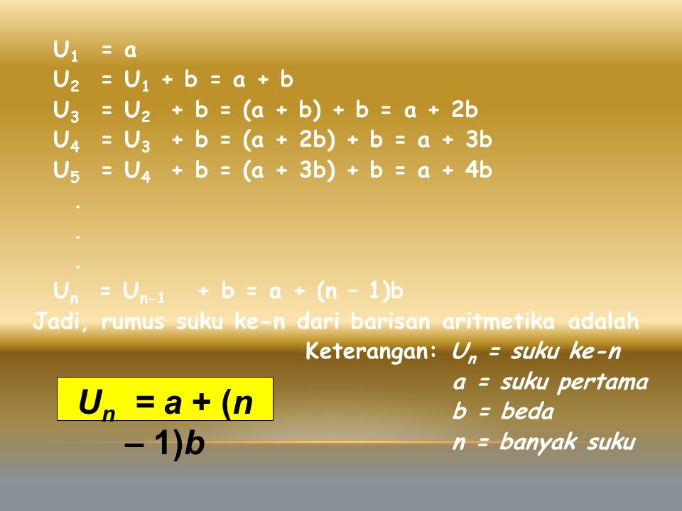 U1 = a U2 = U1 + b = a + b U3 = U2 + b = (a + b) + b = a + 2b U4 = U3 + b = (a + 2b) + b = a + 3b U5 = U4 + b = (a + 3b) + b = a + 4b . Un = Un-1 + b = a + (n – 1)b Jadi, rumus suku ke-n dari barisan aritmetika adalah Keterangan: Un = suku ke-n a = suku pertama b = beda n = banyak suku