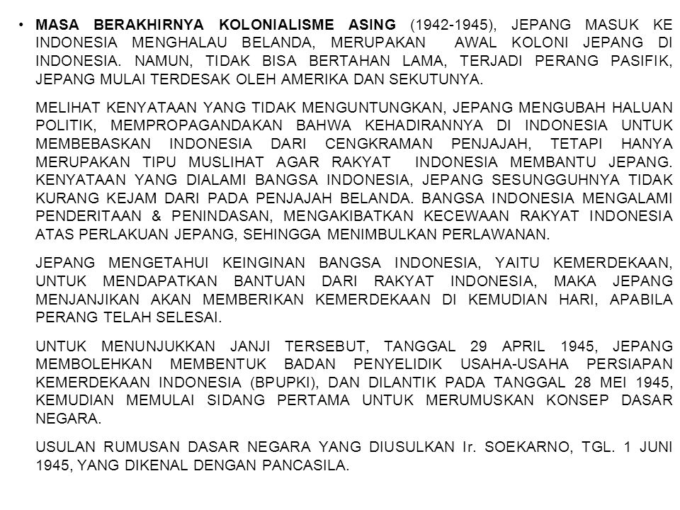 MASA BERAKHIRNYA KOLONIALISME ASING ( ), JEPANG MASUK KE INDONESIA MENGHALAU BELANDA, MERUPAKAN AWAL KOLONI JEPANG DI INDONESIA. NAMUN, TIDAK BISA BERTAHAN LAMA, TERJADI PERANG PASIFIK, JEPANG MULAI TERDESAK OLEH AMERIKA DAN SEKUTUNYA.