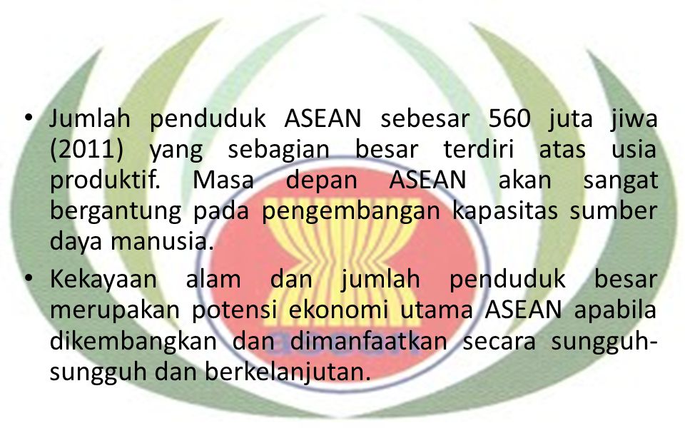 Jumlah penduduk ASEAN sebesar 560 juta jiwa (2011) yang sebagian besar terdiri atas usia produktif. Masa depan ASEAN akan sangat bergantung pada pengembangan kapasitas sumber daya manusia.
