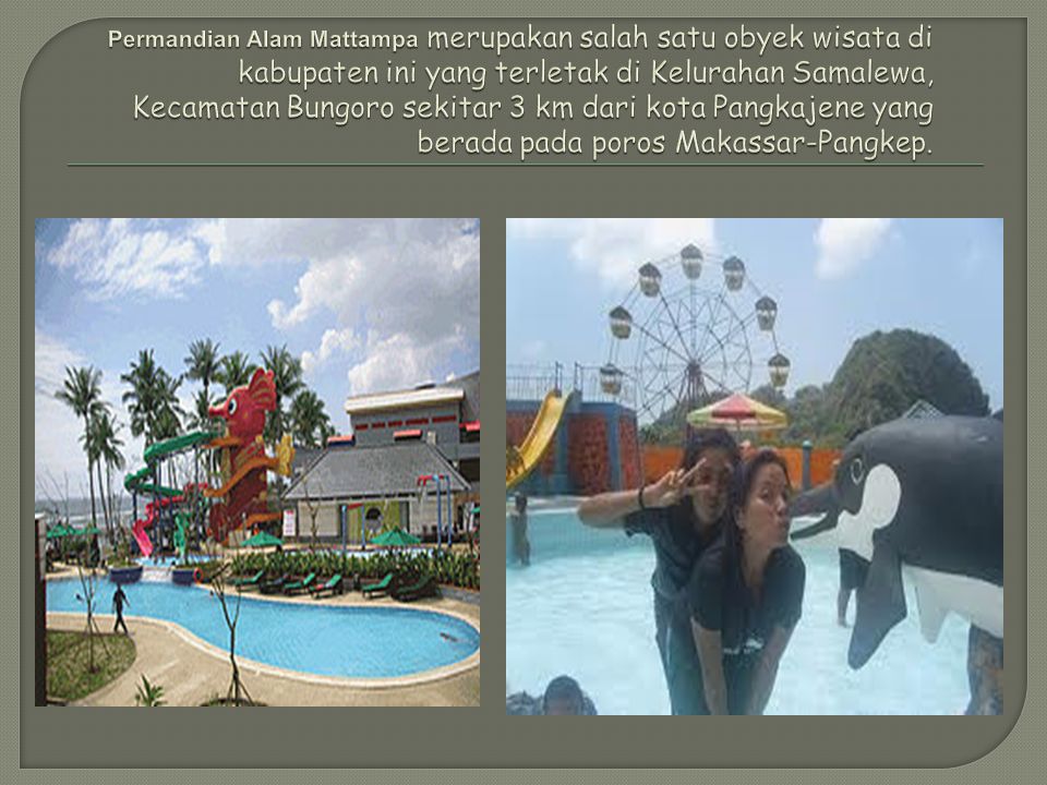 Permandian Alam Mattampa merupakan salah satu obyek wisata di kabupaten ini yang terletak di Kelurahan Samalewa, Kecamatan Bungoro sekitar 3 km dari kota Pangkajene yang berada pada poros Makassar-Pangkep.
