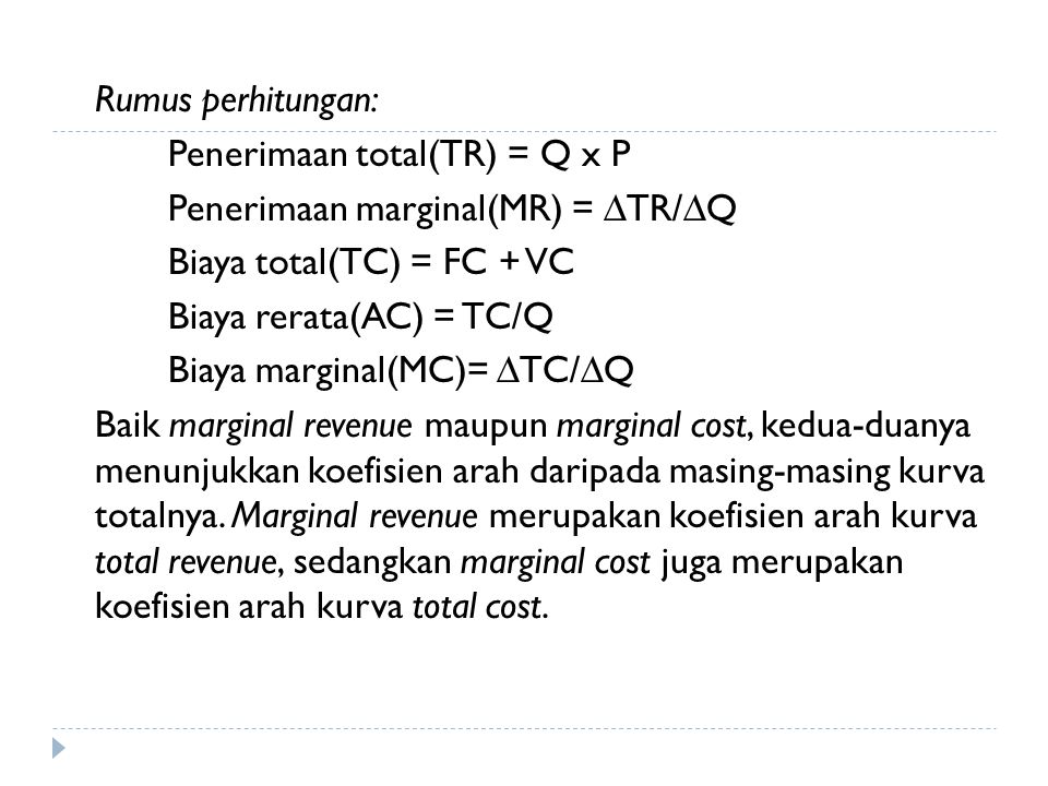 Rumus perhitungan: Penerimaan total(TR) = Q x P Penerimaan marginal(MR) = ∆TR/∆Q Biaya total(TC) = FC + VC Biaya rerata(AC) = TC/Q Biaya marginal(MC)= ∆TC/∆Q Baik marginal revenue maupun marginal cost, kedua-duanya menunjukkan koefisien arah daripada masing-masing kurva totalnya.