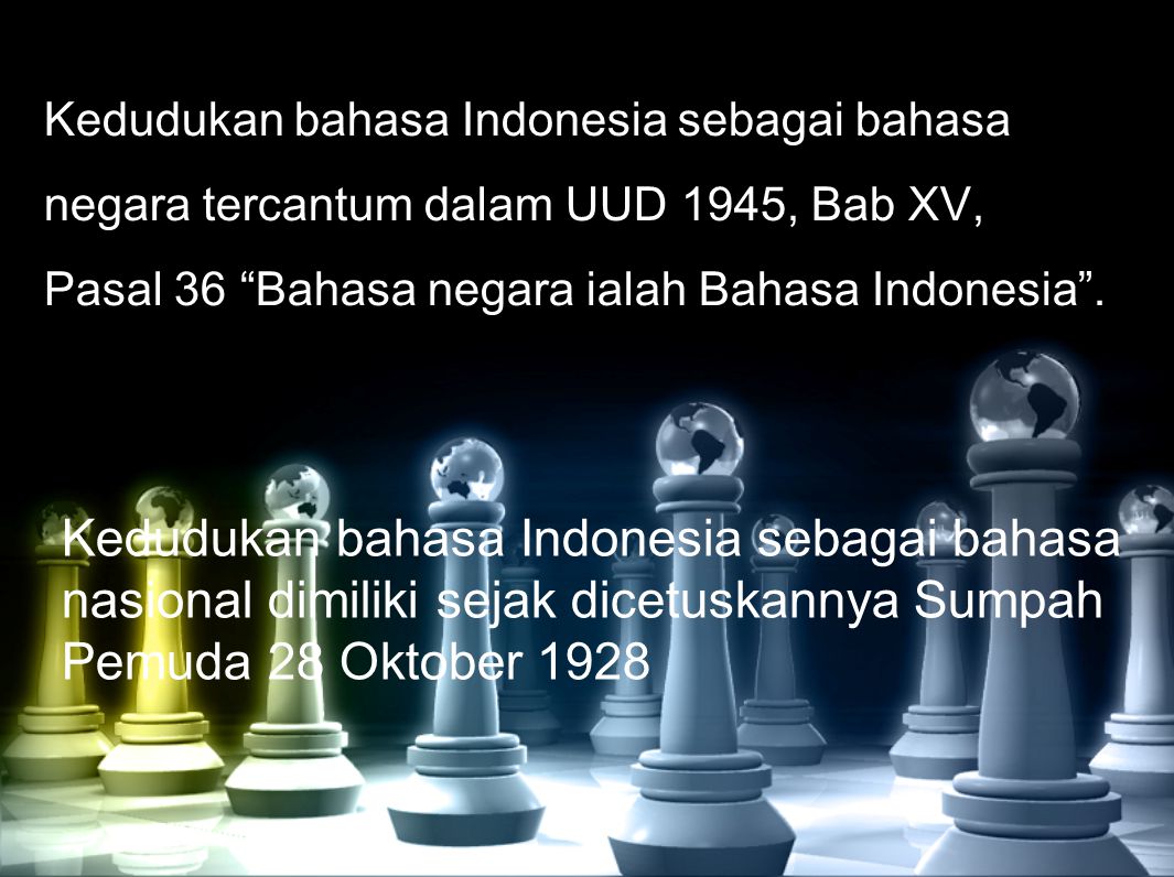 Kedudukan bahasa Indonesia sebagai bahasa negara tercantum dalam UUD 1945, Bab XV, Pasal 36 Bahasa negara ialah Bahasa Indonesia .