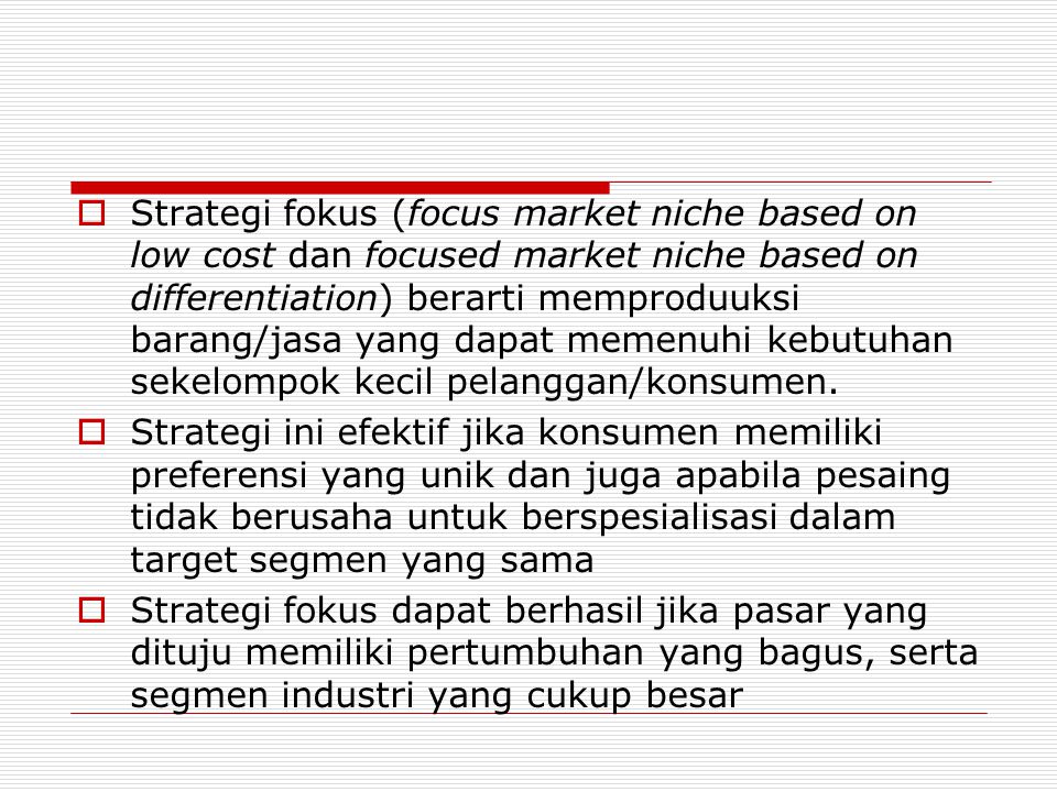 Strategi fokus (focus market niche based on low cost dan focused market niche based on differentiation) berarti memproduuksi barang/jasa yang dapat memenuhi kebutuhan sekelompok kecil pelanggan/konsumen.