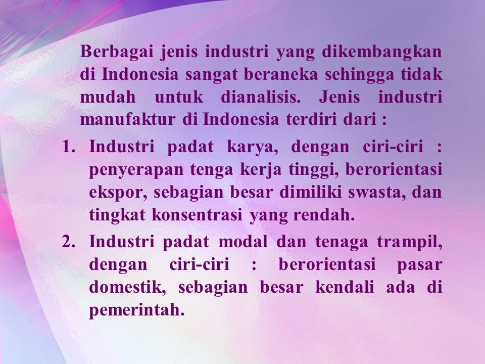 Berbagai jenis industri yang dikembangkan di Indonesia sangat beraneka sehingga tidak mudah untuk dianalisis. Jenis industri manufaktur di Indonesia terdiri dari :