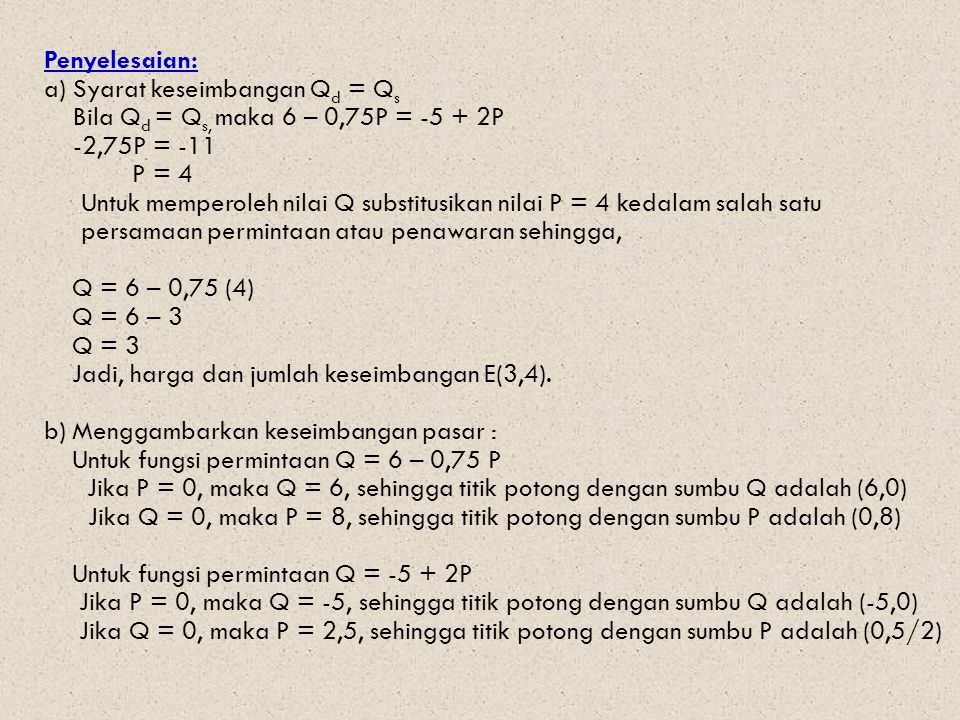 Penyelesaian: a) Syarat keseimbangan Qd = Qs Bila Qd = Qs, maka 6 – 0,75P = P -2,75P = -11 P = 4 Untuk memperoleh nilai Q substitusikan nilai P = 4 kedalam salah satu persamaan permintaan atau penawaran sehingga, Q = 6 – 0,75 (4) Q = 6 – 3 Q = 3 Jadi, harga dan jumlah keseimbangan E(3,4).