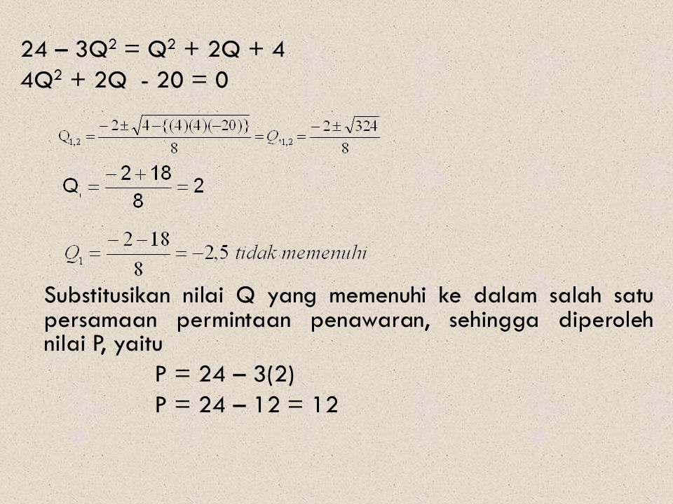24 – 3Q2 = Q2 + 2Q + 4 4Q2 + 2Q - 20 = 0 Substitusikan nilai Q yang memenuhi ke dalam salah satu persamaan permintaan penawaran, sehingga diperoleh nilai P, yaitu P = 24 – 3(2) P = 24 – 12 = 12