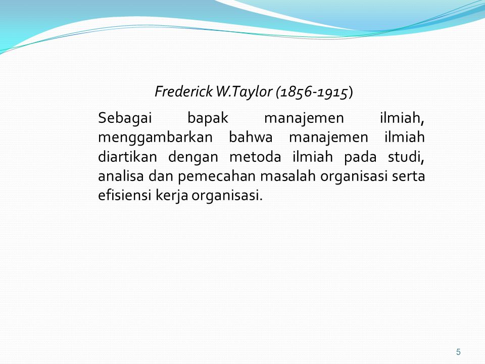 Frederick W.Taylor ( ) Sebagai bapak manajemen ilmiah, menggambarkan bahwa manajemen ilmiah diartikan dengan metoda ilmiah pada studi, analisa dan pemecahan masalah organisasi serta efisiensi kerja organisasi.