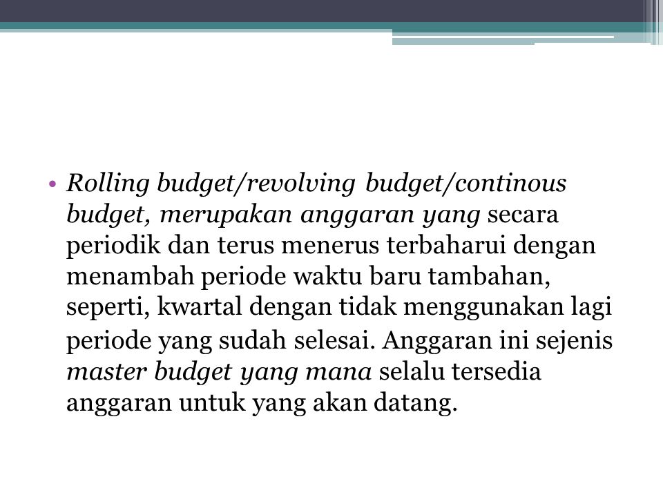 Rolling budget/revolving budget/continous budget, merupakan anggaran yang secara periodik dan terus menerus terbaharui dengan menambah periode waktu baru tambahan, seperti, kwartal dengan tidak menggunakan lagi