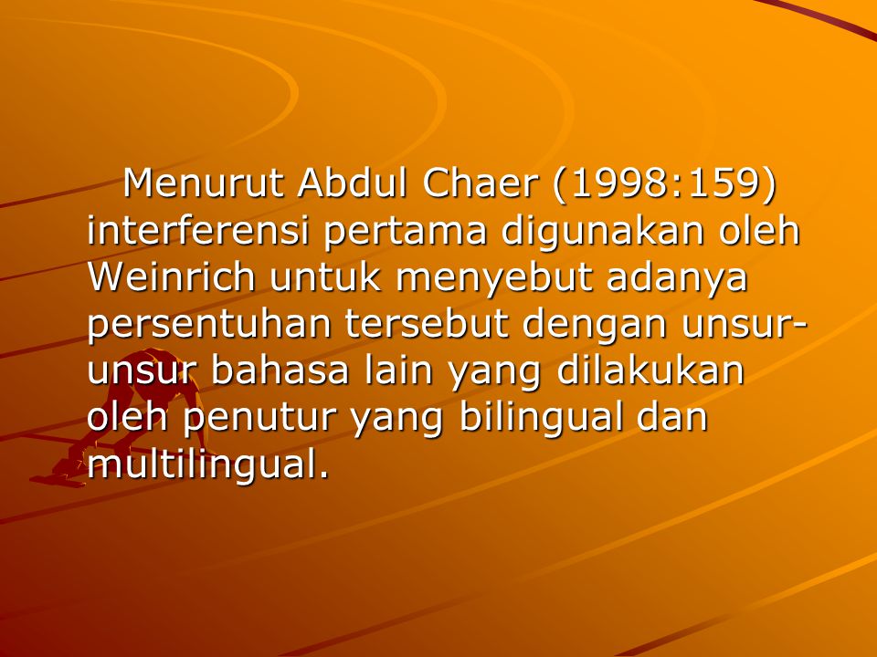 Menurut Abdul Chaer (1998:159) interferensi pertama digunakan oleh Weinrich untuk menyebut adanya persentuhan tersebut dengan unsur-unsur bahasa lain yang dilakukan oleh penutur yang bilingual dan multilingual.