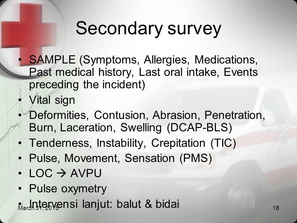 Secondary survey SAMPLE (Symptoms, Allergies, Medications, Past medical history, Last oral intake, Events preceding the incident)