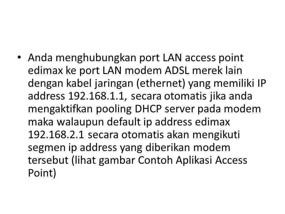 Anda menghubungkan port LAN access point edimax ke port LAN modem ADSL merek lain dengan kabel jaringan (ethernet) yang memiliki IP address , secara otomatis jika anda mengaktifkan pooling DHCP server pada modem maka walaupun default ip address edimax secara otomatis akan mengikuti segmen ip address yang diberikan modem tersebut (lihat gambar Contoh Aplikasi Access Point)