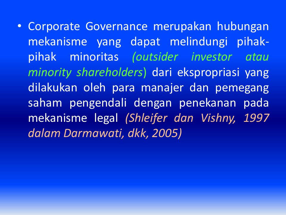 Corporate Governance merupakan hubungan mekanisme yang dapat melindungi pihak-pihak minoritas (outsider investor atau minority shareholders) dari ekspropriasi yang dilakukan oleh para manajer dan pemegang saham pengendali dengan penekanan pada mekanisme legal (Shleifer dan Vishny, 1997 dalam Darmawati, dkk, 2005)