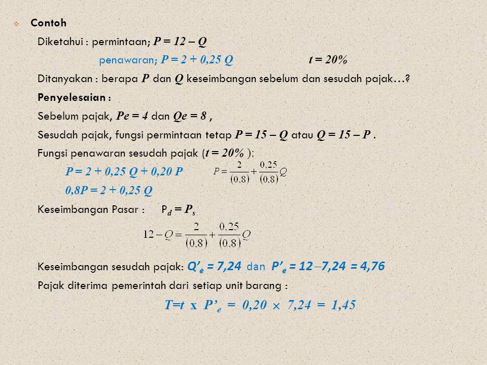 Contoh Diketahui : permintaan; P = 12 – Q. penawaran; P = 2 + 0,25 Q t = 20% Ditanyakan : berapa P dan Q keseimbangan sebelum dan sesudah pajak…