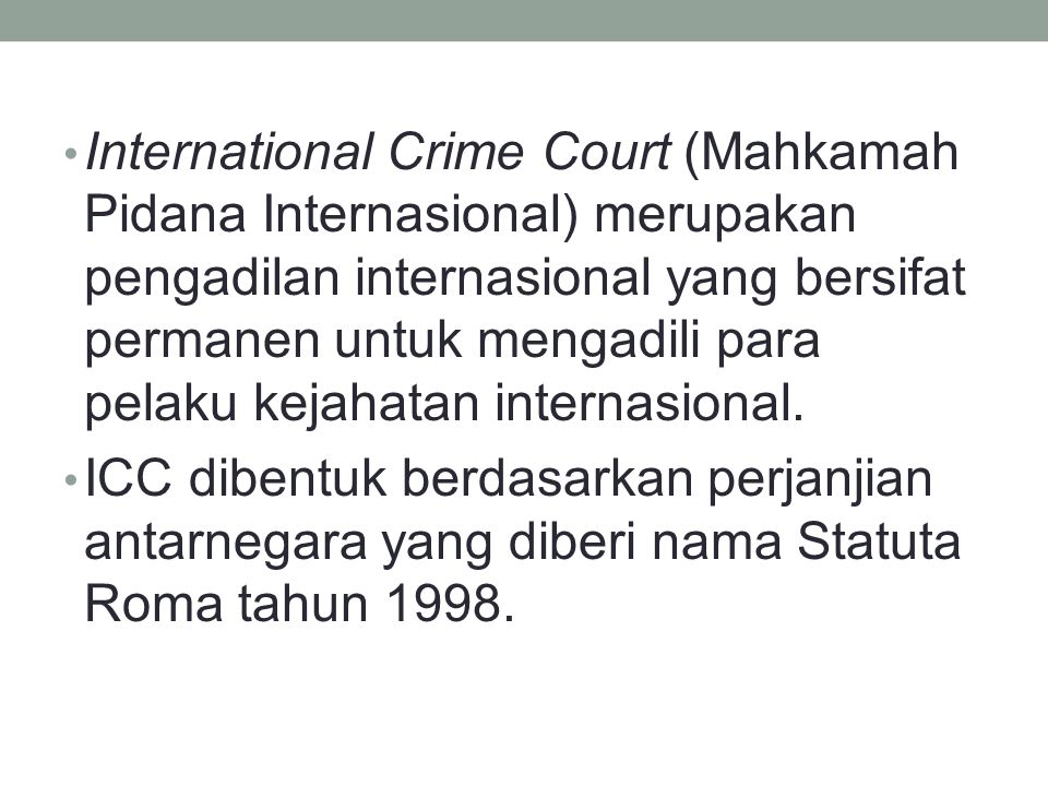 International Crime Court (Mahkamah Pidana Internasional) merupakan pengadilan internasional yang bersifat permanen untuk mengadili para pelaku kejahatan internasional.