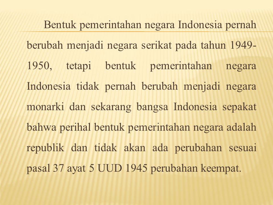 Bentuk pemerintahan negara Indonesia pernah berubah menjadi negara serikat pada tahun , tetapi bentuk pemerintahan negara Indonesia tidak pernah berubah menjadi negara monarki dan sekarang bangsa Indonesia sepakat bahwa perihal bentuk pemerintahan negara adalah republik dan tidak akan ada perubahan sesuai pasal 37 ayat 5 UUD 1945 perubahan keempat.
