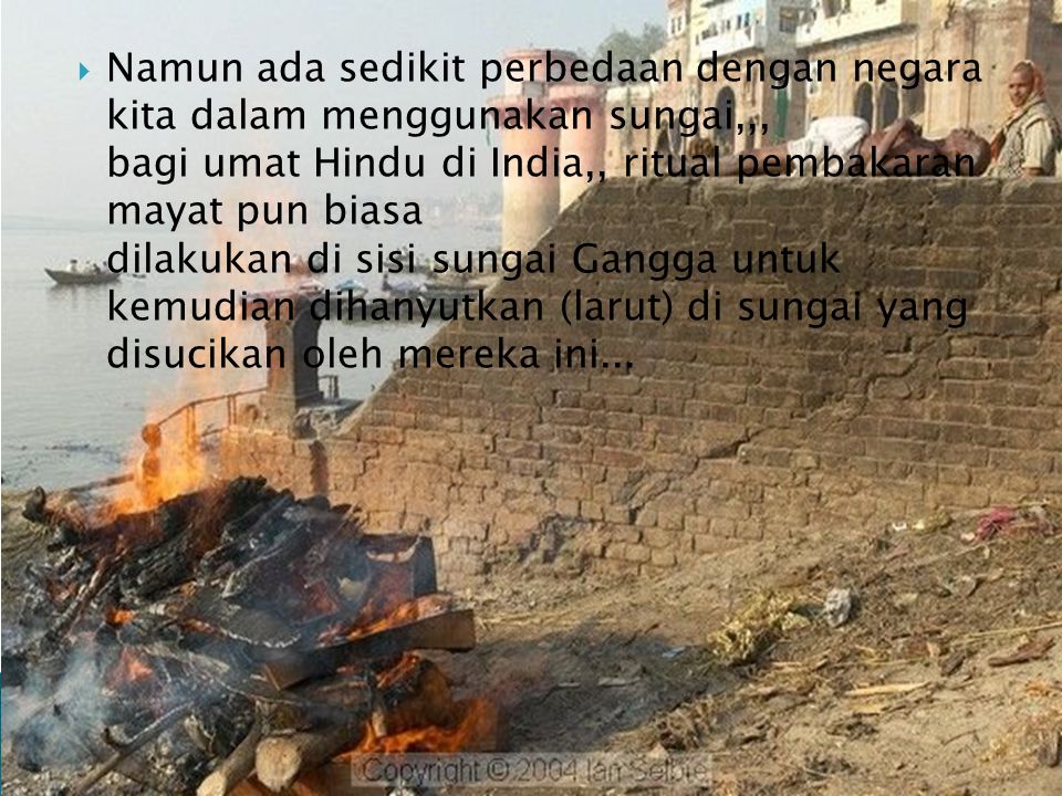 Namun ada sedikit perbedaan dengan negara kita dalam menggunakan sungai,,, bagi umat Hindu di India,, ritual pembakaran mayat pun biasa dilakukan di sisi sungai Gangga untuk kemudian dihanyutkan (larut) di sungai yang disucikan oleh mereka ini...