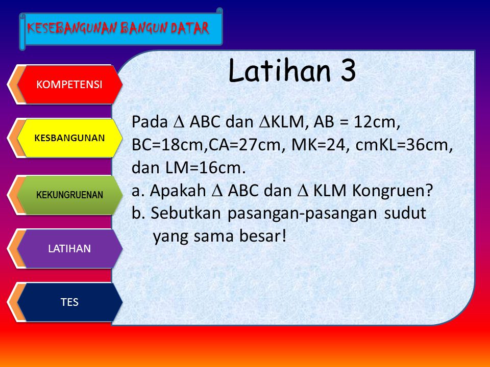 Latihan 3 Pada  ABC dan KLM, AB = 12cm, BC=18cm,CA=27cm, MK=24, cmKL=36cm, dan LM=16cm. a. Apakah  ABC dan  KLM Kongruen