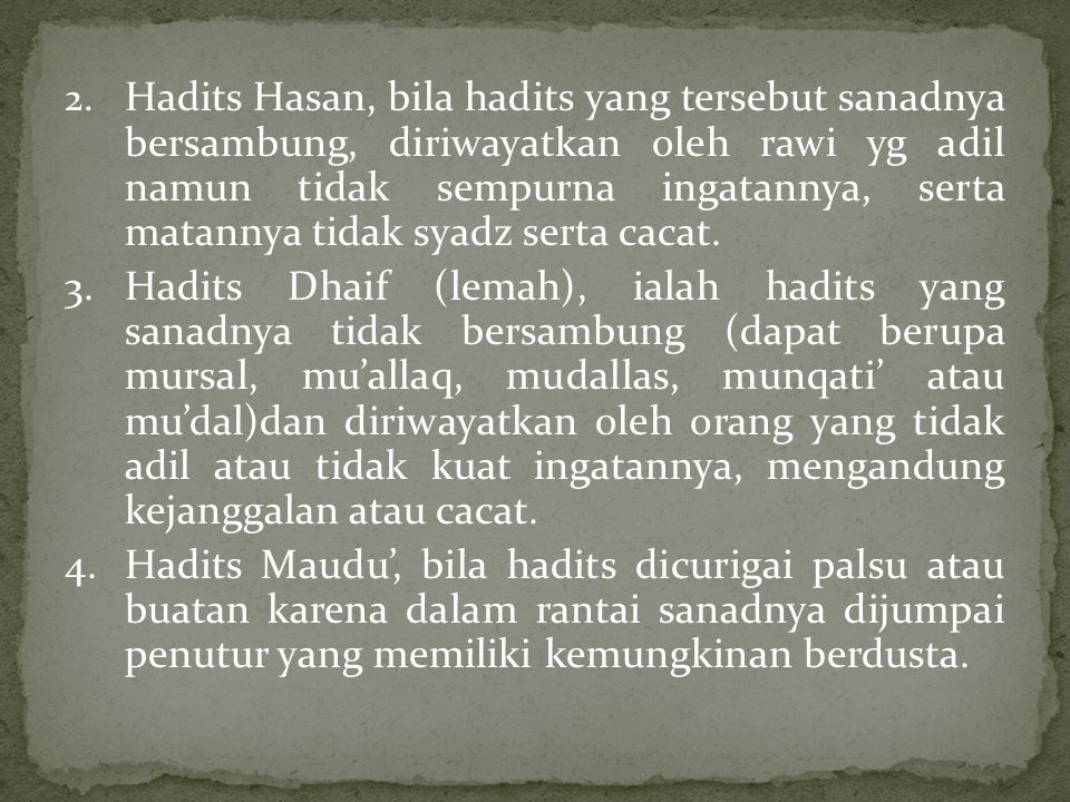 2. Hadits Hasan, bila hadits yang tersebut sanadnya bersambung, diriwayatkan oleh rawi yg adil namun tidak sempurna ingatannya, serta matannya tidak syadz serta cacat.