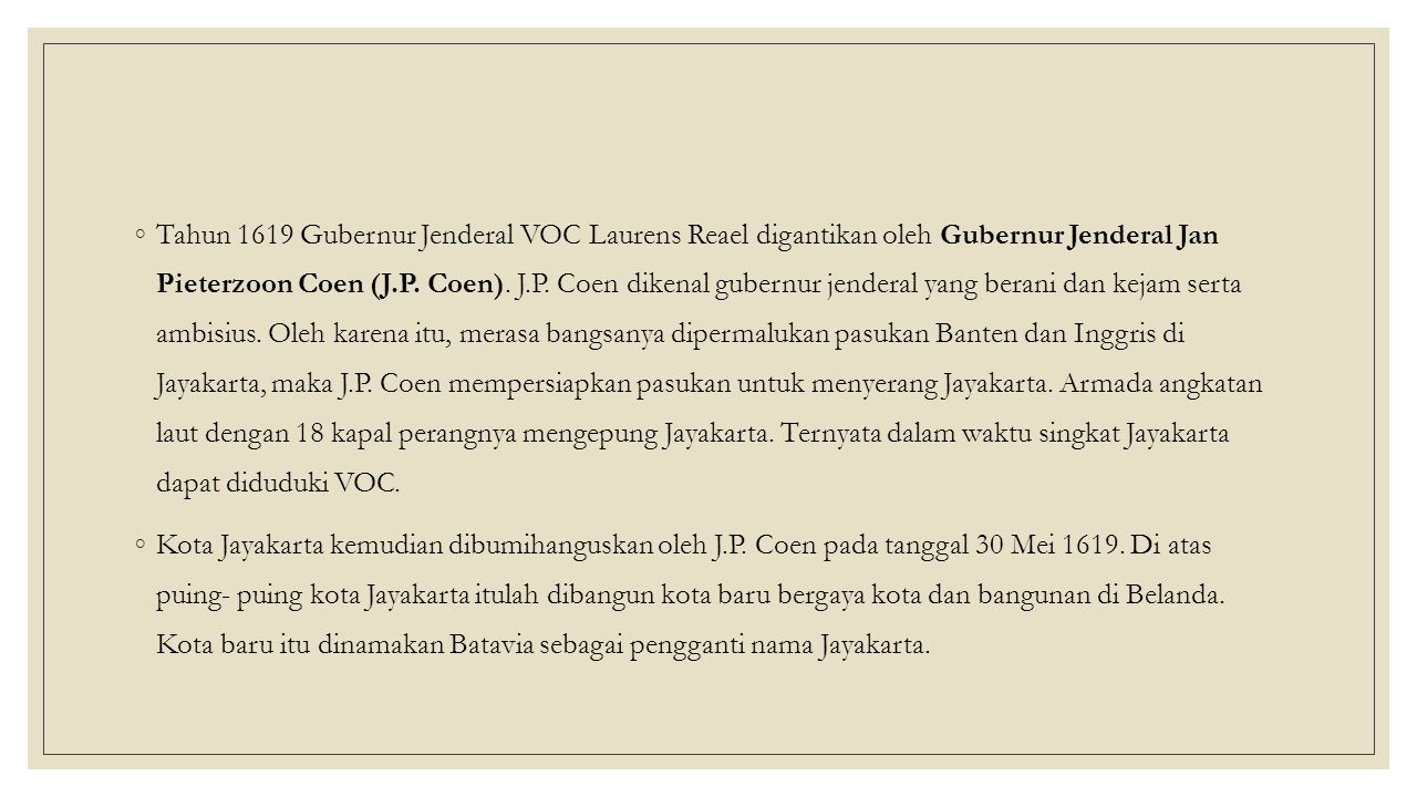 Tahun 1619 Gubernur Jenderal VOC Laurens Reael digantikan oleh Gubernur Jenderal Jan Pieterzoon Coen (J.P. Coen). J.P. Coen dikenal gubernur jenderal yang berani dan kejam serta ambisius. Oleh karena itu, merasa bangsanya dipermalukan pasukan Banten dan Inggris di Jayakarta, maka J.P. Coen mempersiapkan pasukan untuk menyerang Jayakarta. Armada angkatan laut dengan 18 kapal perangnya mengepung Jayakarta. Ternyata dalam waktu singkat Jayakarta dapat diduduki VOC.
