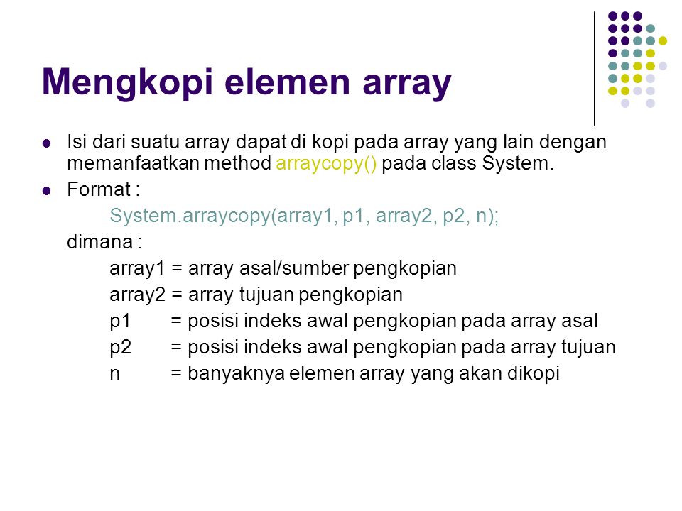 Mengkopi elemen array Isi dari suatu array dapat di kopi pada array yang lain dengan memanfaatkan method arraycopy() pada class System.