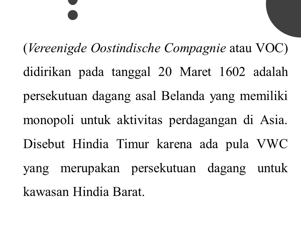 (Vereenigde Oostindische Compagnie atau VOC) didirikan pada tanggal 20 Maret 1602 adalah persekutuan dagang asal Belanda yang memiliki monopoli untuk aktivitas perdagangan di Asia.