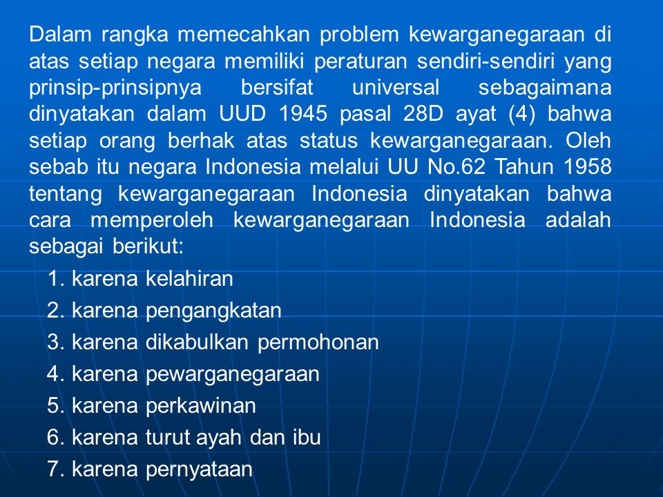 Dalam rangka memecahkan problem kewarganegaraan di atas setiap negara memiliki peraturan sendiri-sendiri yang prinsip-prinsipnya bersifat universal sebagaimana dinyatakan dalam UUD 1945 pasal 28D ayat (4) bahwa setiap orang berhak atas status kewarganegaraan. Oleh sebab itu negara Indonesia melalui UU No.62 Tahun 1958 tentang kewarganegaraan Indonesia dinyatakan bahwa cara memperoleh kewarganegaraan Indonesia adalah sebagai berikut: