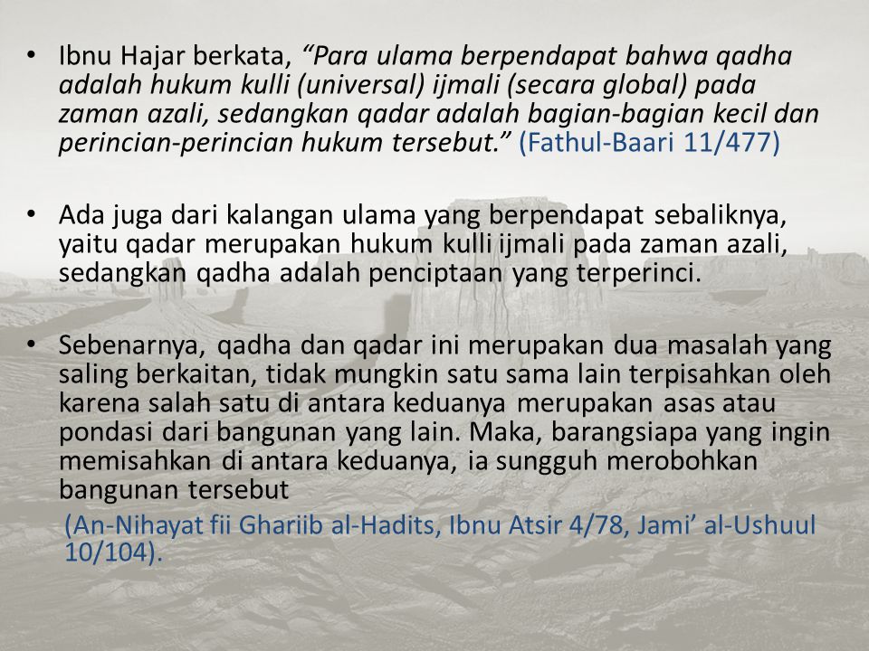 Ibnu Hajar berkata, Para ulama berpendapat bahwa qadha adalah hukum kulli (universal) ijmali (secara global) pada zaman azali, sedangkan qadar adalah bagian-bagian kecil dan perincian-perincian hukum tersebut. (Fathul-Baari 11/477)