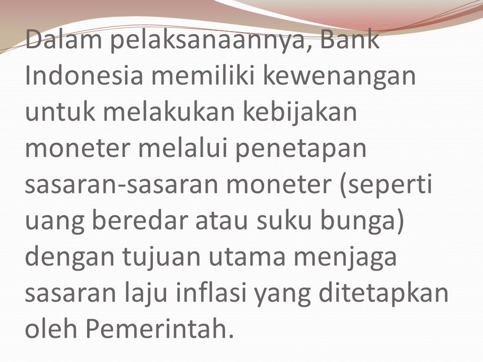 Dalam pelaksanaannya, Bank Indonesia memiliki kewenangan untuk melakukan kebijakan moneter melalui penetapan sasaran-sasaran moneter (seperti uang beredar atau suku bunga) dengan tujuan utama menjaga sasaran laju inflasi yang ditetapkan oleh Pemerintah.