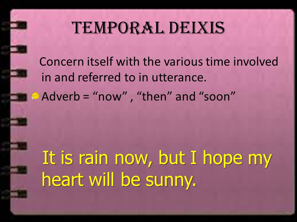 Temporal Deixis Concern itself with the various time involved in and referred to in utterance. Adverb = now , then and soon