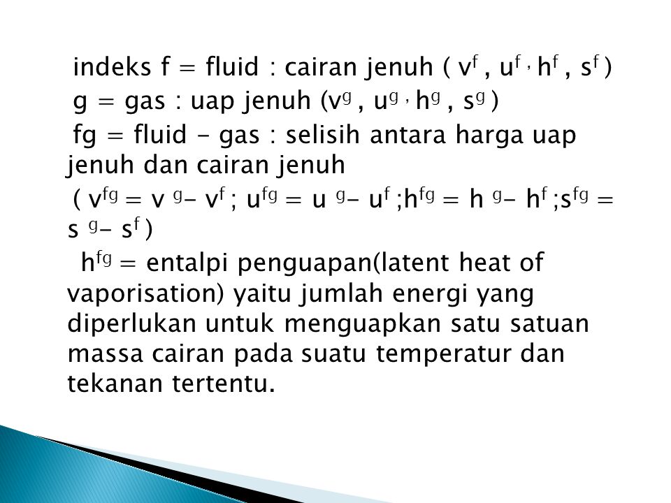 indeks f = fluid : cairan jenuh ( vf , uf , hf , sf ) g = gas : uap jenuh (vg , ug , hg , sg ) fg = fluid - gas : selisih antara harga uap jenuh dan cairan jenuh ( vfg = v g- vf ; ufg = u g- uf ;hfg = h g- hf ;sfg = s g- sf ) hfg = entalpi penguapan(latent heat of vaporisation) yaitu jumlah energi yang diperlukan untuk menguapkan satu satuan massa cairan pada suatu temperatur dan tekanan tertentu.
