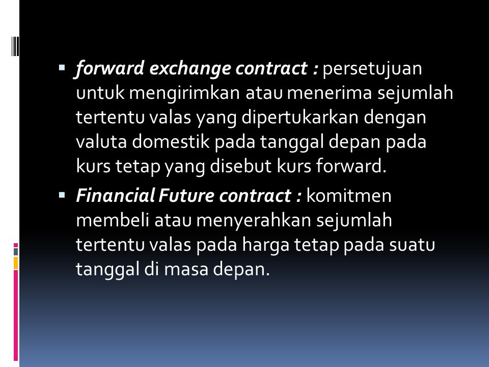 forward exchange contract : persetujuan untuk mengirimkan atau menerima sejumlah tertentu valas yang dipertukarkan dengan valuta domestik pada tanggal depan pada kurs tetap yang disebut kurs forward.