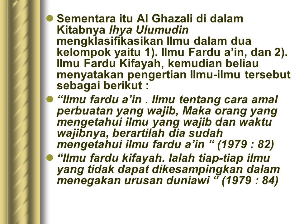 Sementara itu Al Ghazali di dalam Kitabnya Ihya Ulumudin mengklasifikasikan Ilmu dalam dua kelompok yaitu 1). Ilmu Fardu a’in, dan 2). Ilmu Fardu Kifayah, kemudian beliau menyatakan pengertian Ilmu-ilmu tersebut sebagai berikut :