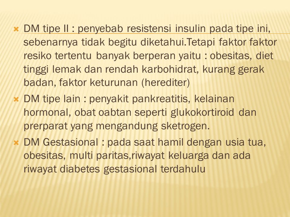 DM tipe II : penyebab resistensi insulin pada tipe ini, sebenarnya tidak begitu diketahui.Tetapi faktor faktor resiko tertentu banyak berperan yaitu : obesitas, diet tinggi lemak dan rendah karbohidrat, kurang gerak badan, faktor keturunan (herediter)