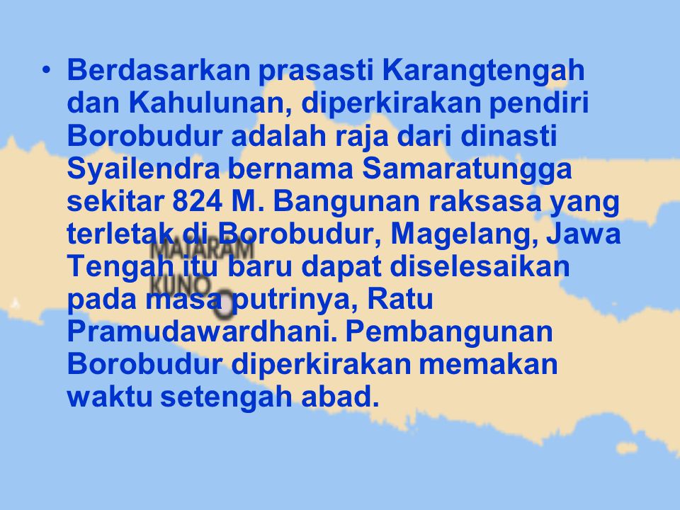 Berdasarkan prasasti Karangtengah dan Kahulunan, diperkirakan pendiri Borobudur adalah raja dari dinasti Syailendra bernama Samaratungga sekitar 824 M.