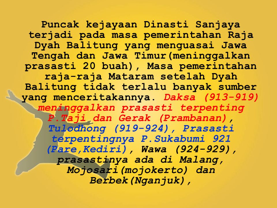 Puncak kejayaan Dinasti Sanjaya terjadi pada masa pemerintahan Raja Dyah Balitung yang menguasai Jawa Tengah dan Jawa Timur(meninggalkan prasasti 20 buah), Masa pemerintahan raja-raja Mataram setelah Dyah Balitung tidak terlalu banyak sumber yang menceritakannya.