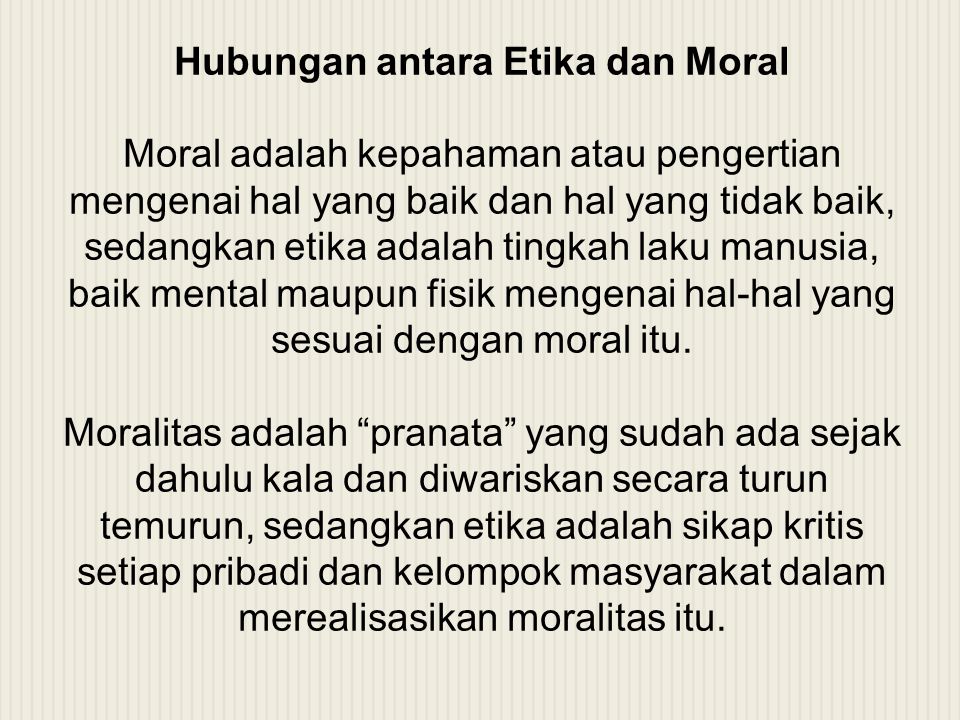 Hubungan antara Etika dan Moral Moral adalah kepahaman atau pengertian mengenai hal yang baik dan hal yang tidak baik, sedangkan etika adalah tingkah laku manusia, baik mental maupun fisik mengenai hal-hal yang sesuai dengan moral itu.