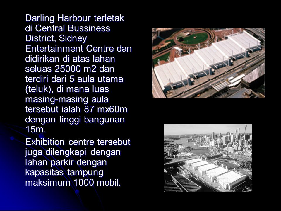 Darling Harbour terletak di Central Bussiness District, Sidney Entertainment Centre dan didirikan di atas lahan seluas m2 dan terdiri dari 5 aula utama (teluk), di mana luas masing-masing aula tersebut ialah 87 mx60m dengan tinggi bangunan 15m.