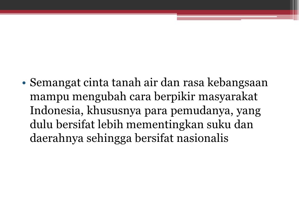 Semangat cinta tanah air dan rasa kebangsaan mampu mengubah cara berpikir masyarakat Indonesia, khususnya para pemudanya, yang dulu bersifat lebih mementingkan suku dan daerahnya sehingga bersifat nasionalis