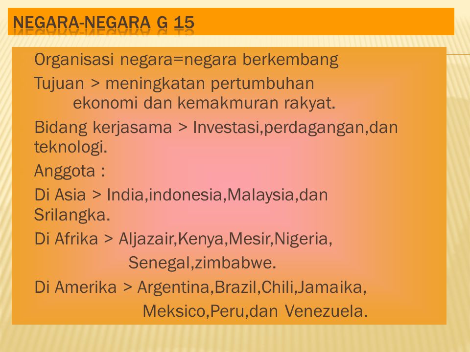 Negara-negara G 15 Organisasi negara=negara berkembang. Tujuan > meningkatan pertumbuhan ekonomi dan kemakmuran rakyat.