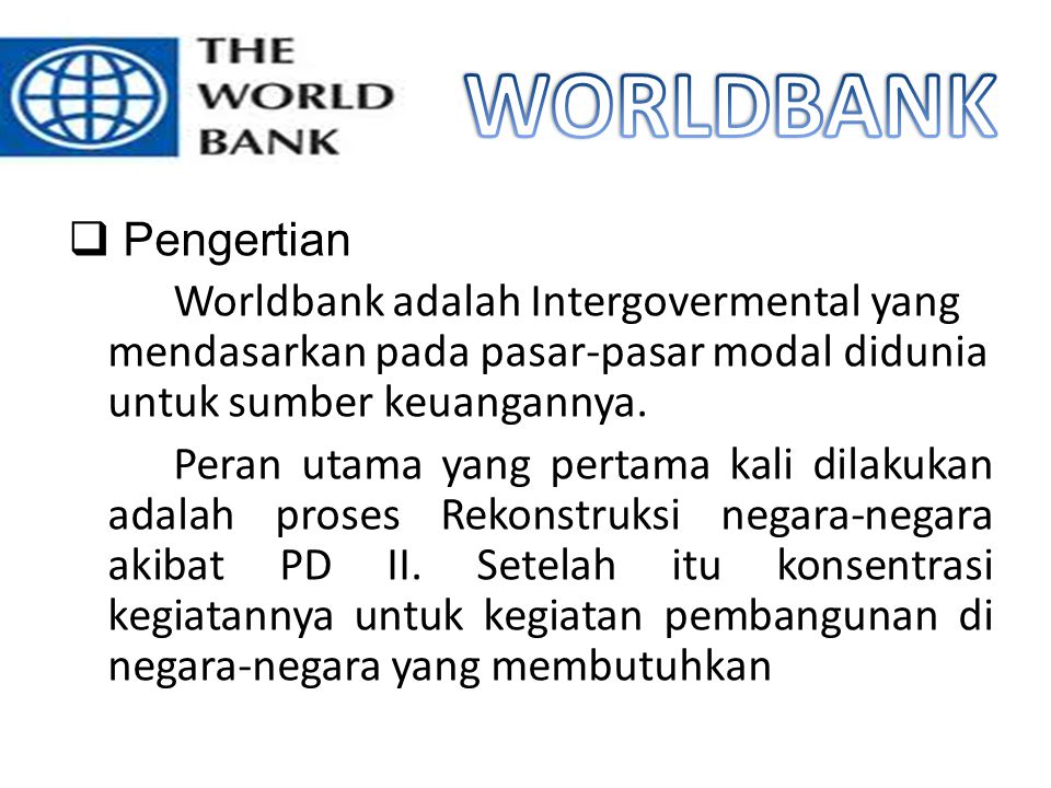 WORLDBANK Pengertian. Worldbank adalah Intergovermental yang mendasarkan pada pasar-pasar modal didunia untuk sumber keuangannya.