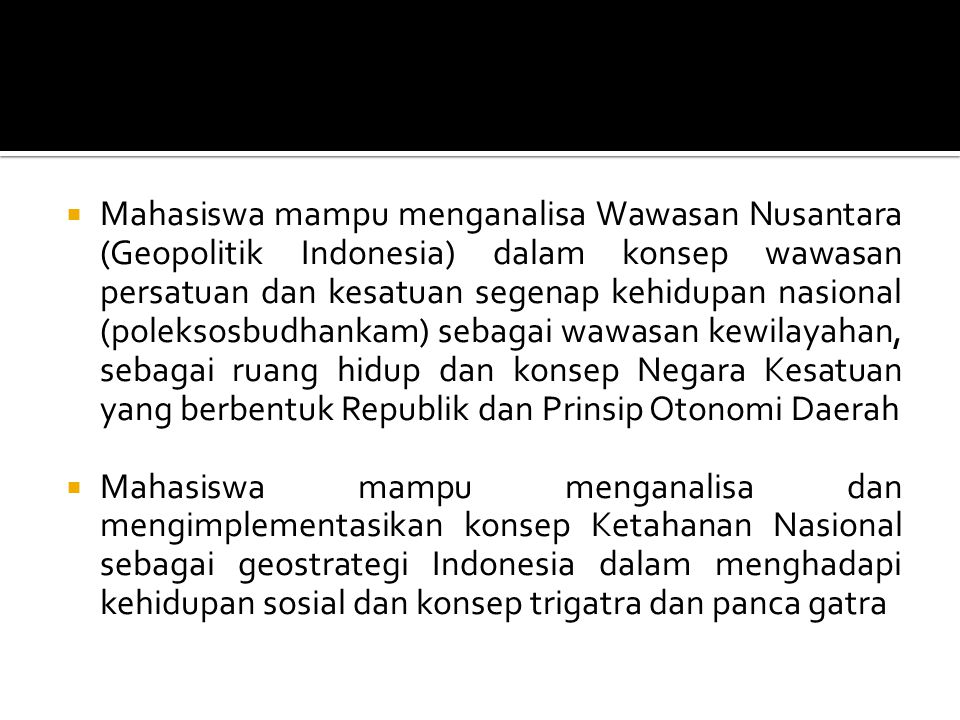 Mahasiswa mampu menganalisa Wawasan Nusantara (Geopolitik Indonesia) dalam konsep wawasan persatuan dan kesatuan segenap kehidupan nasional (poleksosbudhankam) sebagai wawasan kewilayahan, sebagai ruang hidup dan konsep Negara Kesatuan yang berbentuk Republik dan Prinsip Otonomi Daerah