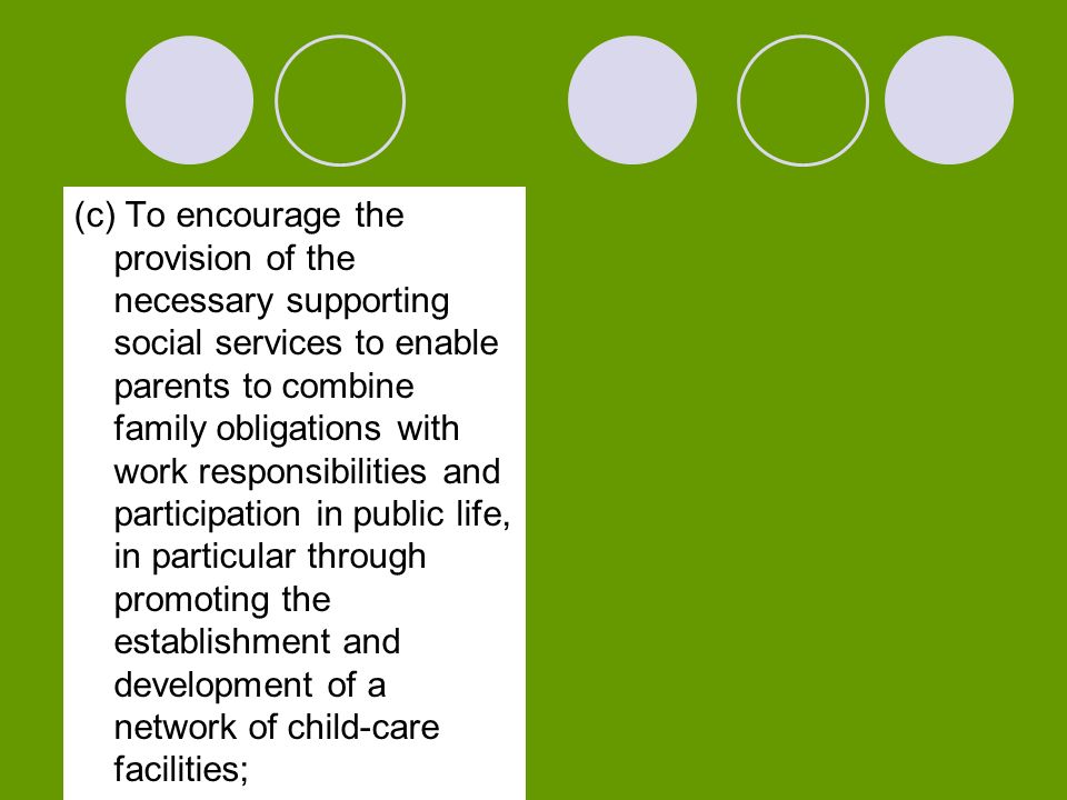 (c) To encourage the provision of the necessary supporting social services to enable parents to combine family obligations with work responsibilities and participation in public life, in particular through promoting the establishment and development of a network of child-care facilities;