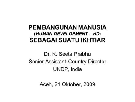 PEMBANGUNAN MANUSIA (HUMAN DEVELOPMENT – HD) SEBAGAI SUATU IKHTIAR Dr. K. Seeta Prabhu Senior Assistant Country Director UNDP, India Aceh, 21 Oktober,