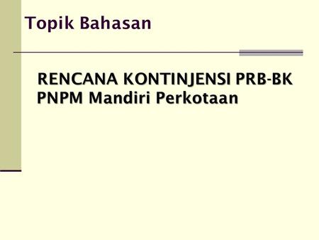 Topik Bahasan RENCANA KONTINJENSI PRB-BK PNPM Mandiri Perkotaan.