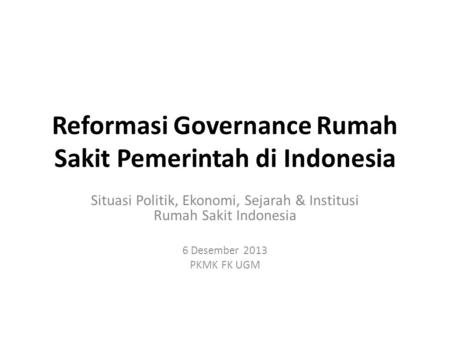 Reformasi Governance Rumah Sakit Pemerintah di Indonesia Situasi Politik, Ekonomi, Sejarah & Institusi Rumah Sakit Indonesia 6 Desember 2013 PKMK FK UGM.